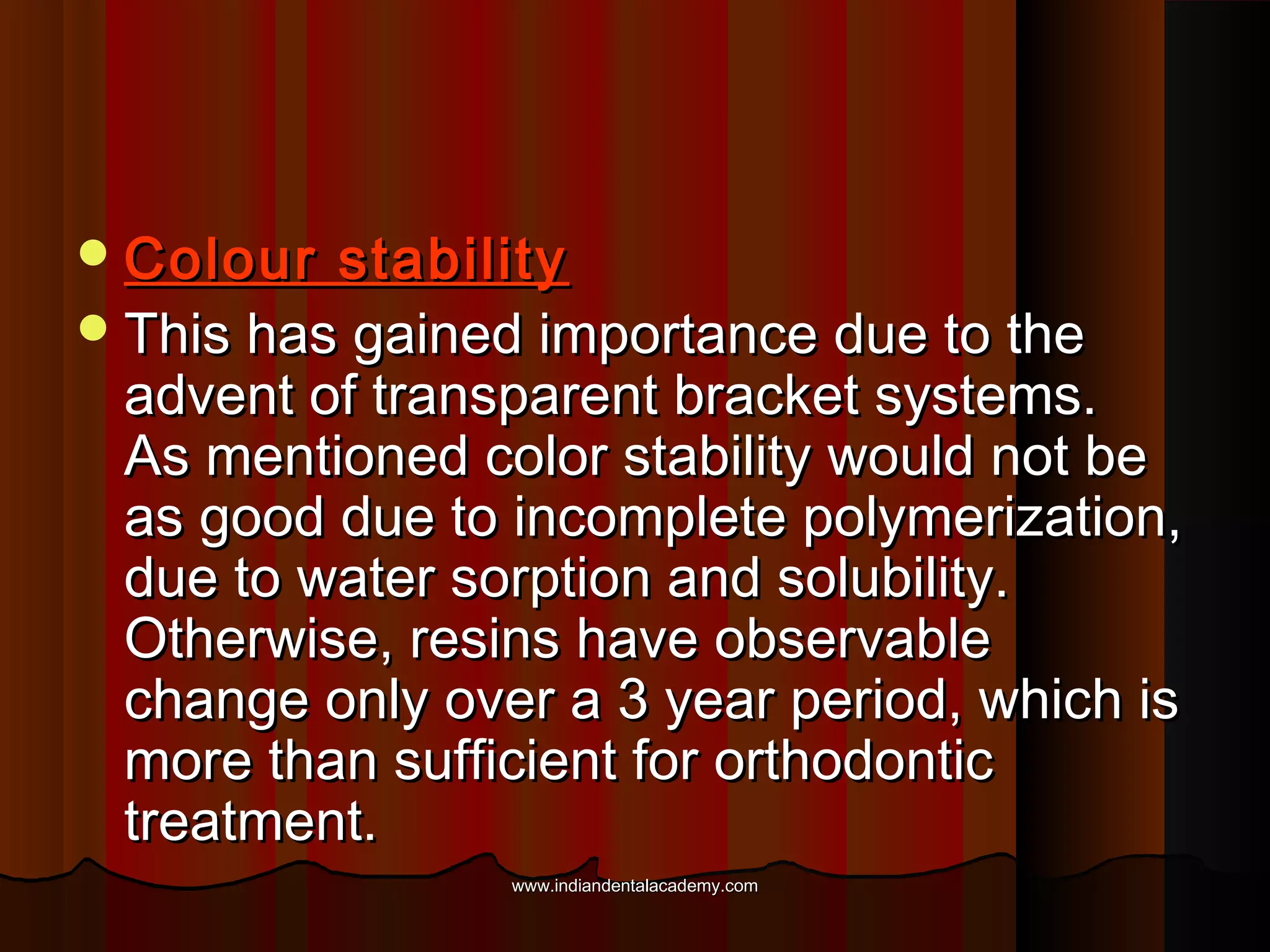  Colour

stability
 This has gained importance due to the
advent of transparent bracket systems.
As mentioned color stability would not be
as good due to incomplete polymerization,
due to water sorption and solubility.
Otherwise, resins have observable
change only over a 3 year period, which is
more than sufficient for orthodontic
treatment.
www.indiandentalacademy.com

 