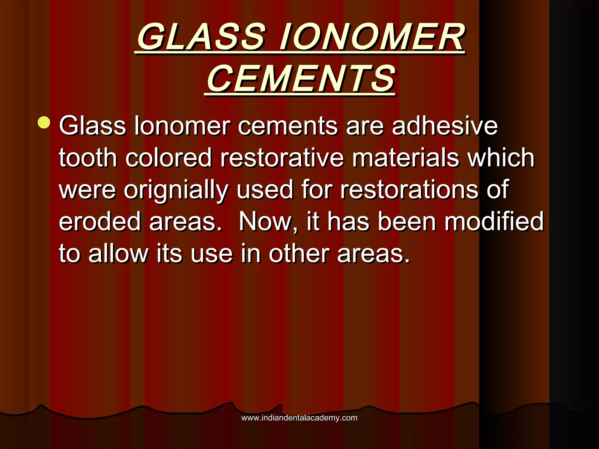 GLASS IONOMER
CEMENTS
 Glass lonomer cements are adhesive

tooth colored restorative materials which
were orignially used for restorations of
eroded areas. Now, it has been modified
to allow its use in other areas.

www.indiandentalacademy.com

 