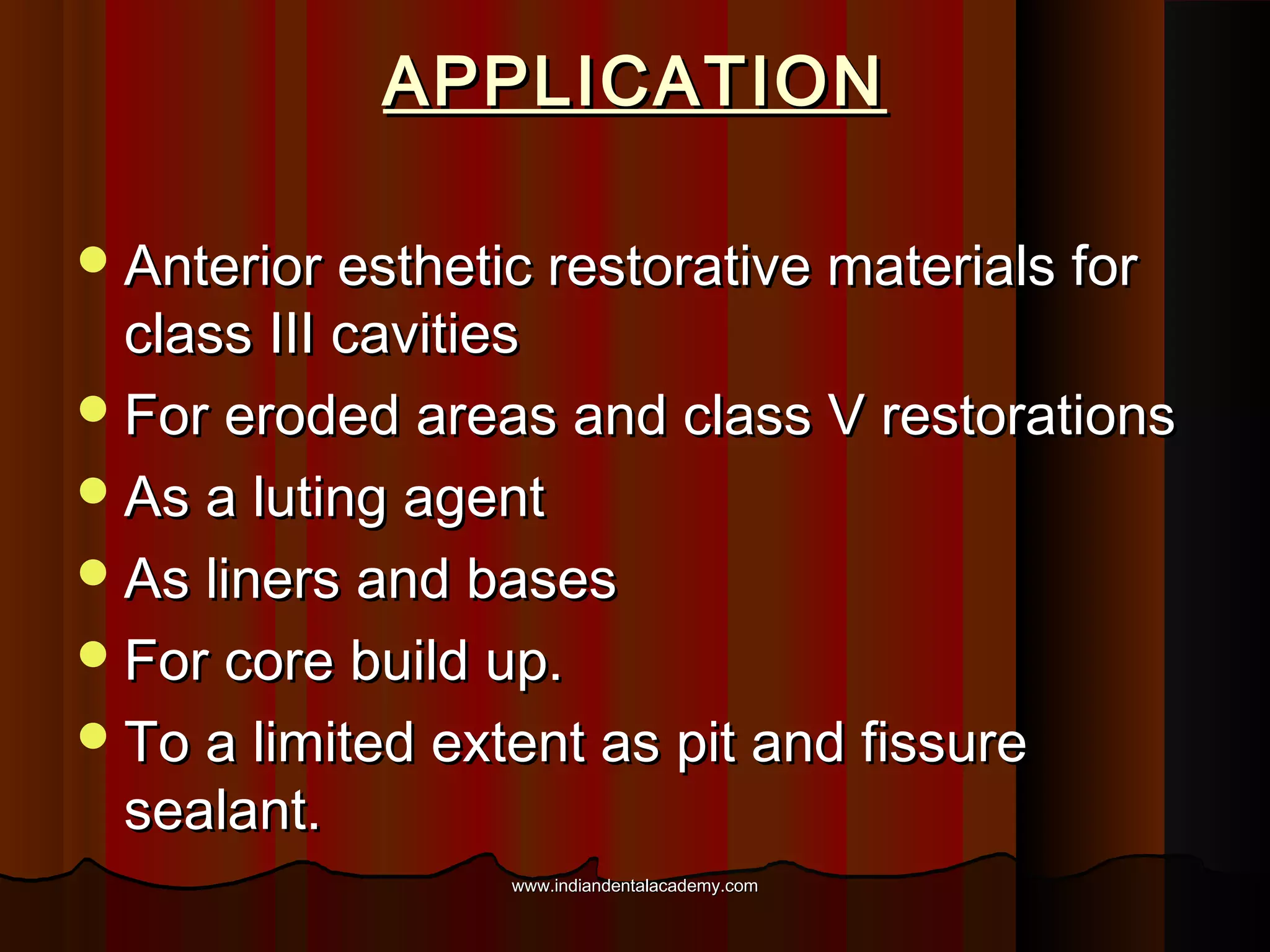 APPLICATION
 Anterior esthetic restorative materials for

class III cavities
 For eroded areas and class V restorations
 As a luting agent
 As liners and bases
 For core build up.
 To a limited extent as pit and fissure
sealant.
www.indiandentalacademy.com

 