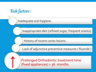 Risk factors :
Inadequate oral hygiene .
Inappropriate diet (refined sugar, frequent snacks)
History of recent caries lesions .
Lack of adjunctive preventive measures ( fluoride )
Prolonged Orthodontic treatment time
(fixed appliances) > 36 months.
 