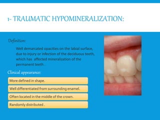 1- TRAUMATIC HYPOMINERALIZATION:
Well demarcated opacities on the labial surface,
due to injury or infection of the deciduous teeth,
which has affected mineralization of the
permanent teeth .
More defined in shape.
Well differentiated from surrounding enamel.
Often located in the middle of the crown.
Randomly distributed .
Definition:
Clinical appearance:
Whit
By:
 