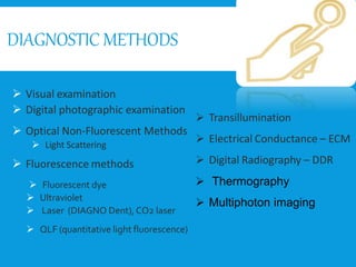 DIAGNOSTIC METHODS
 Visual examination
 Digital photographic examination
 Optical Non-Fluorescent Methods
 Light Scattering
 Fluorescence methods
 Fluorescent dye
 Ultraviolet
 Laser (DIAGNO Dent), CO2 laser
 QLF (quantitative light fluorescence)
 Transillumination
 Electrical Conductance – ECM
 Digital Radiography – DDR
 Thermography
 Multiphoton imaging
 