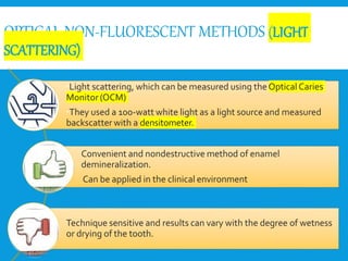 OPTICAL NON-FLUORESCENT METHODS (LIGHT
SCATTERING)
Light scattering, which can be measured using theOptical Caries
Monitor(OCM)
They used a 100-watt white light as a light source and measured
backscatter with a densitometer.
Convenient and nondestructive method of enamel
demineralization.
Can be applied in the clinical environment
Technique sensitive and results can vary with the degree of wetness
or drying of the tooth.
 