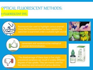 OPTICAL FLUORESCENT METHODS:
1-FLUORESCENT DYE:
fluorescent dye used to highlight carious enamel .
Once the fluorescent dye has been applied the
specimen is examined under a suitable light source
convenient and nondestructive method of
enamel demineralization.
The disadvantage of these dyes is that slight
procedural variations can result in widely different
degrees of dye uptake.They are mainly used for
the detection and removal of carious dentine.
 