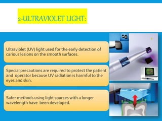 2-ULTRAVIOLET LIGHT:
Ultraviolet (UV) light used for the early detection of
carious lesions on the smooth surfaces.
Special precautions are required to protect the patient
and operator because UV radiation is harmful to the
eyes and skin.
Safer methods using light sources with a longer
wavelength have been developed.
 