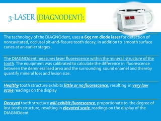 3-LASER (DIAGNODENT):
The technology of the DIAGNOdent, uses a 655 nm diode laser for detection of
noncavitated, occlusal pit-and-fissure tooth decay, in addition to smooth surface
caries at an earlier stages .
The DIAGNOdent measures laser fluorescence within the mineral structure of the
tooth.The equipment was calibrated to calculate the difference in fluorescence
between the demineralised area and the surrounding sound enamel and thereby
quantify mineral loss and lesion size.
Healthy tooth structure exhibits little or no fluorescence, resulting in very low
scale readings on the display
Decayed tooth structure will exhibit fluorescence, proportionate to the degree of
lost tooth structure, resulting in elevated scale readings on the display of the
DIAGNOdent
 