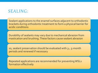 SEALING:
Sealant applications to the enamel surfaces adjacent to orthodontic
brackets during orthodontic treatment to form a physical barrier for
acidic conditions
Durability of sealants may vary due to mechanical abrasion from
mastication and brushing.These factors cause sealant abrasion
so, sealant preservation should be evaluated with 3-, 5-month
periods and renewed if necessary
Repeated applications are recommended for preventingWSLs
formation effectively
 