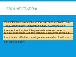 RESIN INFILTRATION:
resin infiltration is a technique that has been available as a
commercial product since 2010.
The product (ICON, DMG) was initially developed as a
treatment for incipient interproximal caries and anterior
white spot lesions.
Clinical experience with this technique, however, revealed
that it is also effective maskinge in enamel discoloration of
non-carious origin.
 