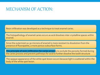 MECHANISM OF ACTION:
Resin infiltration was developed as a technique to treat enamel caries.
The histopathology of enamel caries occurs as acid dissolves inter-crystalline spaces within
enamel.
Since the outermost 10-30 microns of enamel is more resistant to dissolution from the
presence of fluorapatite, a more porous subsurface forms.
The principle of resin infiltration for caries arrest is to occlude the porosity formed during
the caries process and prevent pathways for acid to further dissolve the tooth structure
The opaque appearance of the white spot lesion occurs because light is scattered within the
body of the white spot lesion.
 