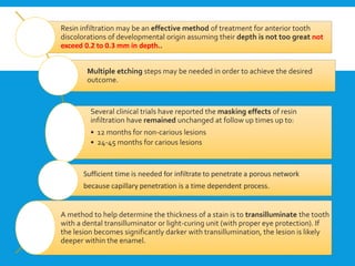 Resin infiltration may be an effective method of treatment for anterior tooth
discolorations of developmental origin assuming their depth is not too great not
exceed 0.2 to 0.3 mm in depth..
Multiple etching steps may be needed in order to achieve the desired
outcome.
Several clinical trials have reported the masking effects of resin
infiltration have remained unchanged at follow up times up to:
• 12 months for non-carious lesions
• 24-45 months for carious lesions
Sufficient time is needed for infiltrate to penetrate a porous network
because capillary penetration is a time dependent process.
A method to help determine the thickness of a stain is to transilluminate the tooth
with a dental transilluminator or light-curing unit (with proper eye protection). If
the lesion becomes significantly darker with transillumination, the lesion is likely
deeper within the enamel.
 