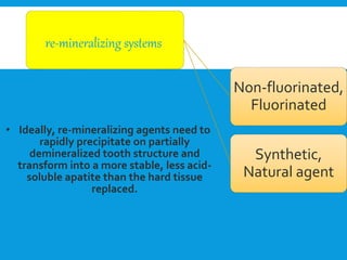 • Ideally, re-mineralizing agents need to
rapidly precipitate on partially
demineralized tooth structure and
transform into a more stable, less acid-
soluble apatite than the hard tissue
replaced.
re-mineralizing systems
Non-fluorinated,
Fluorinated
Synthetic,
Natural agent
 