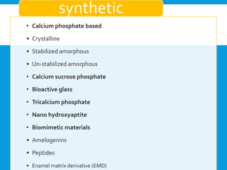 • Calcium phosphate based
• Crystalline
• Stabilized amorphous
• Un-stabilized amorphous
• Calcium sucrose phosphate
• Bioactive glass
• Tricalcium phosphate
• Nano hydroxyaptite
• Biomimetic materials
• Amelogenins
• Peptides
• Enamel matrix derivative (EMD)
synthetic
 