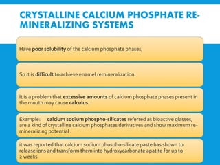 CRYSTALLINE CALCIUM PHOSPHATE RE-
MINERALIZING SYSTEMS
Have poor solubility of the calcium phosphate phases,
So it is difficult to achieve enamel remineralization.
It is a problem that excessive amounts of calcium phosphate phases present in
the mouth may cause calculus.
Example: calcium sodium phospho-silicates referred as bioactive glasses,
are a kind of crystalline calcium phosphates derivatives and show maximum re-
mineralizing potential .
it was reported that calcium sodium phospho-silicate paste has shown to
release ions and transform them into hydroxycarbonate apatite for up to
2 weeks.
 