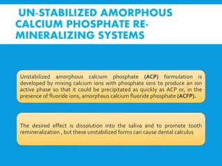 UN-STABILIZED AMORPHOUS
CALCIUM PHOSPHATE RE-
MINERALIZING SYSTEMS
Unstabilized amorphous calcium phosphate (ACP) formulation is
developed by mixing calcium ions with phosphate ions to produce an ion
active phase so that it could be precipitated as quickly as ACP or, in the
presence of fluoride ions, amorphous calcium fluoride phosphate (ACFP).
The desired effect is dissolution into the saliva and to promote tooth
remineralization , but these unstabilized forms can cause dental calculus
 