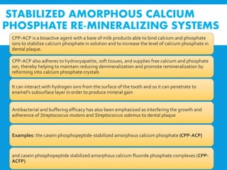 STABILIZED AMORPHOUS CALCIUM
PHOSPHATE RE-MINERALIZING SYSTEMS
CPP-ACP is a bioactive agent with a base of milk products able to bind calcium and phosphate
ions to stabilize calcium phosphate in solution and to increase the level of calcium phosphate in
dental plaque.
CPP-ACP also adheres to hydroxyapatite, soft tissues, and supplies free calcium and phosphate
ion, thereby helping to maintain reducing demineralization and promote remineralization by
reforming into calcium phosphate crystals
It can interact with hydrogen ions from the surface of the tooth and so it can penetrate to
enamel’s subsurface layer in order to produce mineral gain
Antibacterial and buffering efficacy has also been emphasized as interfering the growth and
adherence of Streptococcus mutans and Streptococcus sobrinus to dental plaque
Examples: the casein phosphopeptide-stabilized amorphous calcium phosphate (CPP-ACP)
and casein phosphopeptide stabilized amorphous calcium fluoride phosphate complexes (CPP-
ACFP)
 