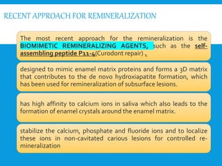 RECENT APPROACH FOR REMINERALIZATION
The most recent approach for the remineralization is the
BIOMIMETIC REMINERALIZING AGENTS, such as the self-
assembling peptide P11-4(Curodont repair) .
designed to mimic enamel matrix proteins and forms a 3D matrix
that contributes to the de novo hydroxiapatite formation, which
has been used for remineralization of subsurface lesions.
has high affinity to calcium ions in saliva which also leads to the
formation of enamel crystals around the enamel matrix.
stabilize the calcium, phosphate and fluoride ions and to localize
these ions in non-cavitated carious lesions for controlled re-
mineralization
 