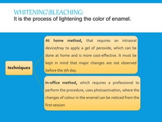 WHITENINGBLEACHING:
It is the process of lightening the color of enamel.
techniques
At home method, that requires an intraoral
device/tray to apply a gel of peroxide, which can be
done at home and is more cost-effective. It must be
kept in mind that major changes are not observed
before the 7th day.
In-office method, which requires a professional to
perform the procedure, uses photoactivation, where the
changes of colour in the enamel can be noticed from the
first session
 