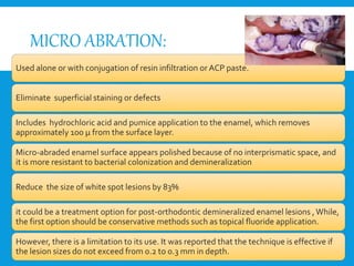 MICRO ABRATION:
Used alone or with conjugation of resin infiltration or ACP paste.
Eliminate superficial staining or defects
Includes hydrochloric acid and pumice application to the enamel, which removes
approximately 100 μ from the surface layer.
Micro-abraded enamel surface appears polished because of no interprismatic space, and
it is more resistant to bacterial colonization and demineralization
Reduce the size of white spot lesions by 83%
it could be a treatment option for post-orthodontic demineralized enamel lesions ,While,
the first option should be conservative methods such as topical fluoride application.
However, there is a limitation to its use. It was reported that the technique is effective if
the lesion sizes do not exceed from 0.2 to 0.3 mm in depth.
 