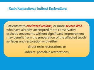 ResinRestorations/ Indirect Restorations
Patients with cavitated lesions, or more severeWSL
who have already attempted more conservative
esthetic treatments without significant improvement
may benefit from the preparation of the aﬀected tooth
surfaces and restoration with either
direct resin restorations or
indirect porcelain restorations.
 