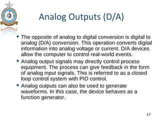 Analog Outputs (D/A)
 The opposite of analog to digital conversion is digital to
  analog (D/A) conversion. This operation converts digital
  information into analog voltage or current. D/A devices
  allow the computer to control real-world events.
 Analog output signals may directly control process
  equipment. The process can give feedback in the form
  of analog input signals. This is referred to as a closed
  loop control system with PID control.
 Analog outputs can also be used to generate
  waveforms. In this case, the device behaves as a
  function generator.


                                                         17
 
