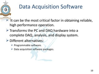 Data Acquisition Software

 It can be the most critical factor in obtaining reliable,
  high performance operation.
 Transforms the PC and DAQ hardware into a
  complete DAQ, analysis, and display system.
 Different alternatives:
    Programmable software.
    Data acquisition software packages.




                                                         19
 