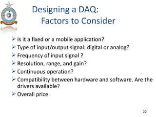 Designing a DAQ:
         Factors to Consider
 Is it a fixed or a mobile application?
 Type of input/output signal: digital or analog?
 Frequency of input signal ?
 Resolution, range, and gain?
 Continuous operation?
 Compatibility between hardware and software. Are the
  drivers available?
 Overall price

                                                  22
 