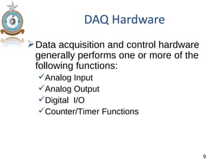 DAQ Hardware
 Data acquisition and control hardware
  generally performs one or more of the
  following functions:
  Analog Input
  Analog Output
  Digital I/O
  Counter/Timer Functions




                                          9
 