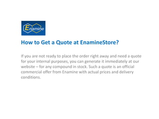 How to Get a Quote at EnamineStore?
If you are not ready to place the order right away and need a quote
for your internal purposes, you can generate it immediately at our
website – for any compound in stock. Such a quote is an official
commercial offer from Enamine with actual prices and delivery
conditions.
 