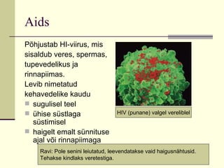 Aids Põhjustab HI-viirus, mis sisaldub veres, spermas, tupevedelikus ja rinnapiimas.  Levib nimetatud kehavedelike kaudu  sugulisel teel ühise süstlaga süstimisel haigelt emalt sünnituse ajal või rinnapiimaga  Ravi: Pole senini leiutatud, leevendatakse vaid haigusnähtusid. Tehakse kindlaks veretestiga. HIV (punane) valgel vereliblel 