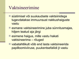 Vaktsineerimine süstimisel või suukaudsete vaktsiinidega tugevdatakse immuunsust nakkushaiguste vastu esmane vaktsineerimine juba sünnitusmajas, hiljem teatud aja järgi esimene haigus, mille vastu hakati vaktsineerima – rõuged vabatahtlikult võib end lasta vaktsineerida papilloomiviiruse, puukentsefaliidi jt vastu  
