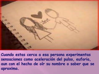 Cuando estas cerca a esa persona experimentas
sensaciones como aceleración del pulso, euforia,
aun con el hecho de oír su nombre o saber que se
aproxima.
 
