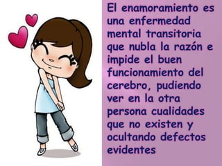 El enamoramiento es
una enfermedad
mental transitoria
que nubla la razón e
impide el buen
funcionamiento del
cerebro, pudiendo
ver en la otra
persona cualidades
que no existen y
ocultando defectos
evidentes
 