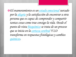 El enamoramiento es un estado emocional surcado
por la alegría y la satisfacción de encontrar a otra
persona que es capaz de comprender y compartir
tantas cosas como trae consigo la vida. Desde el
punto de vista bioquímico se trata de un proceso
que se inicia en la corteza cerebral Y LO
transforma en respuestas fisiológicas y cambios
químicos.
 
