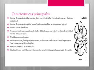 Características principales
 Intenso deseo de intimidad y unión física con el Individuo (tocarlo, abrazarlo, relaciones
sexuales…)
 Intenso deseo de reciprocidad (que el Individuo también se enamore del sujeto).
 Intenso temor al rechazo
 Pensamientos frecuentes e incontrolados del individuo que interfiriendo en la actividad
normal del sujeto puro.
 Pérdida de concentración.
 Fuerte activación fisiológica (nerviosismo, aceleración cardíaca, etc.) ante la presencia
(real o imaginaria) del individuo.
 Atención centrada en el individuo.
 Idealización del Individuo, percibiendo sólo características positivas, a juicio del sujeto.
 
