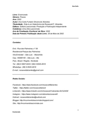 Ana Carla
3
Enamorada
Livro: Enamorada
Gênero: Poesia
Ano: 2002
Autor: Ana Carla Furtado Oliveira de Abrantes
Titularidade: Este é um Heterônimo de Roosevelt F. Abrantes
Editora: Editora Lascivinista / Produção e Publicação Independente
Coletânea: Uma Arte Lascivinista
Ano de Finalização Escritural da Obra: 2002
Data da Primeira Publicação deste Livro: 26 de Maio de 2002
Contatos:
End.: Rua das Palmeiras, n° 09
Residencial Parque das Palmeiras
Vila Embratel – São Luís - Maranhão
Cep.: 65080140 – São Luís – Ma
País.: Brasil / Região.: Nordeste
Tel.: (98) 9 9907-9243 / (98) 9 8545-4918
WhatsApp.: (98) 9 8545-4918
E-mail.: rooseveltabrantes@gmail.com
Redes Sociais:
Facebook.: https://www.facebook.com/rooseveltfabrantes
Twitter.: https://twitter.com/rooseveltabrant
Linkendin.: https://www.linkedin.com/in/roosevelt-f-abrantes-0b1b2426/
Instagran.: https://www.instagram.com/abrantesroosevelt/
Hotmail.: rooseveltabrantes@outlook.com
Blogger: http://movimentolascivinista.blogspot.com/
Site.: http://movimentolascivinista.com
 