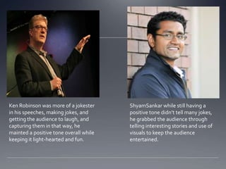 Ken Robinson was more of a jokester     ShyamSankar while still having a
in his speeches, making jokes, and      positive tone didnt tell many jokes,
getting the audience to laugh, and      he grabbed the audience through
capturing them in that way, he          telling interesting stories and use of
mainted a positive tone overall while   visuals to keep the audience
keeping it light-hearted and fun.       entertained.
 
