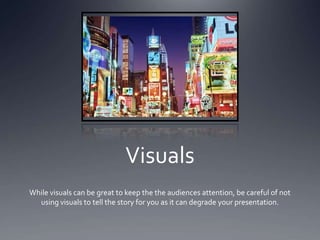 Visuals
While visuals can be great to keep the the audiences attention, be careful of not
  using visuals to tell the story for you as it can degrade your presentation.
 