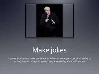 Make jokes
If youre a comedian, make use of it, Ken Robinson made great use of his ability to
       make jokes and it kept his speech very entertaining while informative
 
