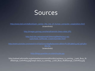Sources
 http://www.ted.com/talks/shyam_sankar_the_rise_of_human_computer_cooperation.html
                                    (sceenshots)

                http://images.gizmag.com/hero/kramnik-chess-robot.JPG

                  http://esl-bits.net/advanced-listening/Media/2012-09-
                       19/Schools_Suffocate_Creativity/index.html

http://www.youtube.com/watch?v=hT9GGmundag&playnext=1&list=PLCBC9B0E3479C39F4&in
                                      dex=64
                                   (sceenshots)

                        http://blogs.guardian.co.uk/art/ny460.jpg

http://upload.wikimedia.org/wikipedia/commons/thumb/2/2e/Jesus_is_coming.._Look_Busy_%
  28George_Carlin%29.jpg/200px-Jesus_is_coming.._Look_Busy_%28George_Carlin%29.jpg
 