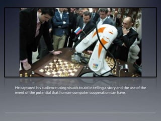 He captured his audience using visuals to aid in telling a story and the use of the
event of the potential that human-computer cooperation can have.
 
