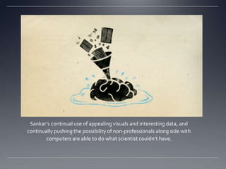 Sankars continual use of appealing visuals and interesting data, and
continually pushing the possibility of non-professionals along side with
        computers are able to do what scientist couldnt have.
 
