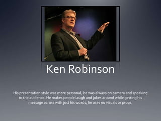 Ken Robinson
His presentation style was more personal, he was always on camera and speaking
   to the audience. He makes people laugh and jokes around while getting his
         message across with just his words, he uses no visuals or props.
 