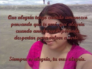 Que alegría tengo cuando amanezco pensando que te veré, que alegría cuando anochezco esperando despertar para volver a verte.  Siempre es alegría, tu eres alegría. 