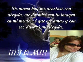 De nuevo hoy me acostaré con alegría, me dormiré con tu imagen en mi mente, sé que me amas y con eso durará mi alegría.  ¡¡¡T.Q.M!!! 