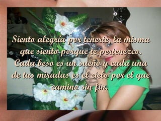 Siento alegría por tenerte, la misma que siento porque te pertenezco. Cada beso es un sueño y cada una de tus miradas es el cielo por el que camino sin fin.  