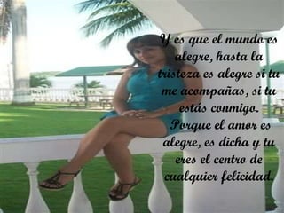 Y es que el mundo es alegre, hasta la tristeza es alegre si tu me acompañas, si tu estás conmigo.  Porque el amor es alegre, es dicha y tu eres el centro de cualquier felicidad. 