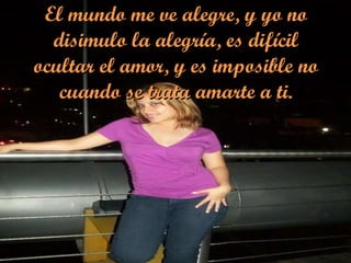 El mundo me ve alegre, y yo no disimulo la alegría, es difícil ocultar el amor, y es imposible no cuando se trata amarte a ti. 
