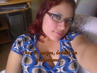   Eres lo mejor, ¿cómo no alegrarme?. 