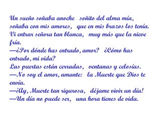 Un sueño soñaba anoche   soñito del alma mía,  soñaba con mis amores,   que en mis brazos los tenía.  Vi entrar señora tan blanca,   muy más que la nieve fría.  —¿Por dónde has entrado, amor?   ¿Cómo has entrado, mi vida?  Las puertas están cerradas,   ventanas y celosías.  —No soy el amor, amante:   la Muerte que Dios te envía.  —¡Ay, Muerte tan rigurosa,   déjame vivir un día!  —Un día no puede ser,   una hora tienes de vida.  