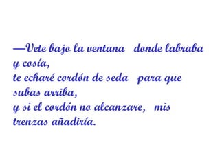 — Vete bajo la ventana   donde labraba y cosía,  te echaré cordón de seda   para que subas arriba,  y si el cordón no alcanzare,   mis trenzas añadiría.  